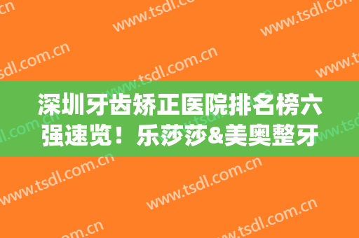 深圳牙齿矫正医院排名榜六强速览！乐莎莎&美奥整牙推荐_再看价目表详情(深圳矫正牙齿公立医院排行)