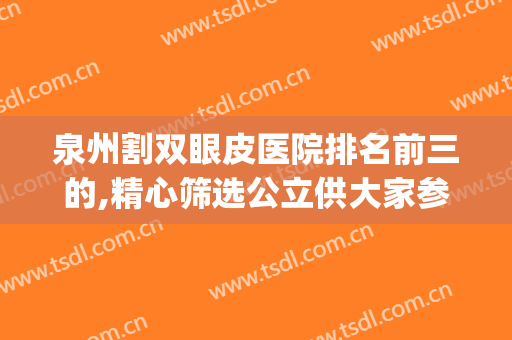 泉州割双眼皮医院排名前三的,精心筛选公立供大家参考(泉州割双眼皮哪家医院好)