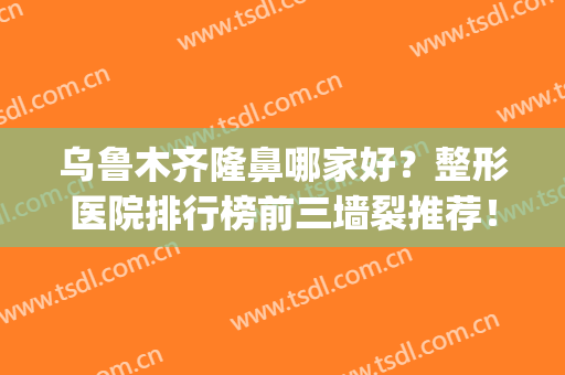 乌鲁木齐隆鼻哪家好？整形医院排行榜前三墙裂推荐！价格清单公示(乌鲁木齐三甲整形医院有哪些)