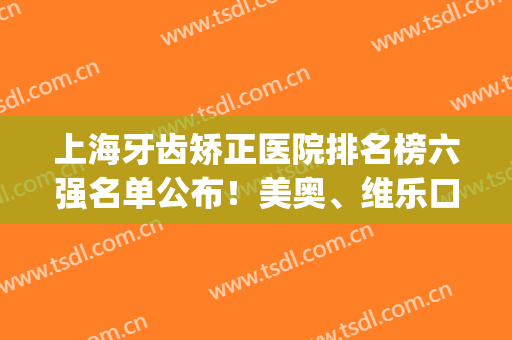 上海牙齿矫正医院排名榜六强名单公布！美奥、维乐口碑速览_附价目表查收