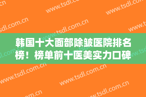 韩国十大面部除皱医院排名榜！榜单前十医美实力口碑一绝！(面部除皱整形哪家医院好)