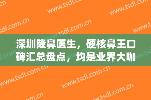 深圳隆鼻医生，硬核鼻王口碑汇总盘点，均是业界大咖！(深圳隆鼻医生推荐)