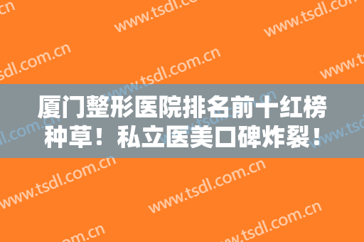厦门整形医院排名前十红榜种草！私立医美口碑炸裂！服务到位技术满分