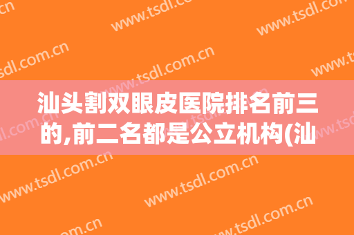 汕头割双眼皮医院排名前三的,前二名都是公立机构(汕头哪家医院做双眼皮好)