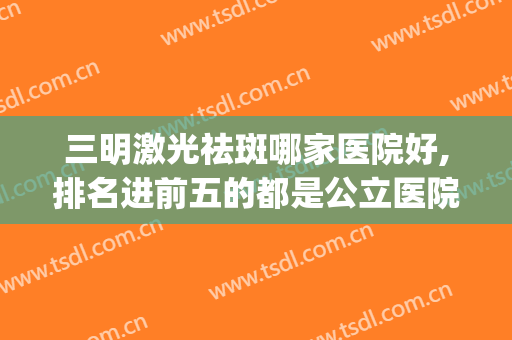 三明激光祛斑哪家医院好,排名进前五的都是公立医院(三明激光祛斑哪家医院好,排名进前五的都是公立医院的)