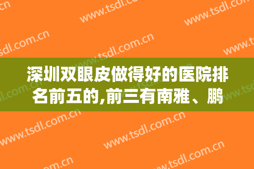 深圳双眼皮做得好的医院排名前五的,前三有南雅、鹏爱还有谁?(深圳双眼皮哪家好)