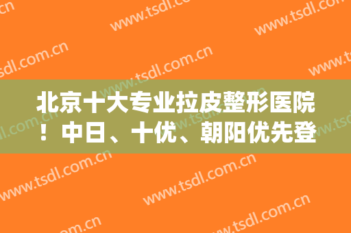 北京十大专业拉皮整形医院！中日、十优、朝阳优先登排名前3！(北京哪家医院做拉皮比较好)