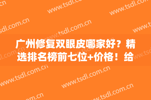 广州修复双眼皮哪家好？精选排名榜前七位+价格！给你整明白了(广州哪个医院做双眼皮修复技术好)