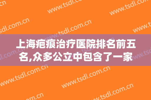 上海疤痕治疗医院排名前五名,众多公立中包含了一家私立看看是谁(上海疤痕医院排名前十名)