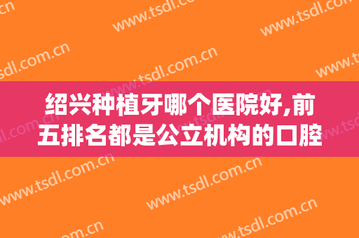 绍兴种植牙哪个医院好,前五排名都是公立机构的口腔科(绍兴什么牙科医院好)