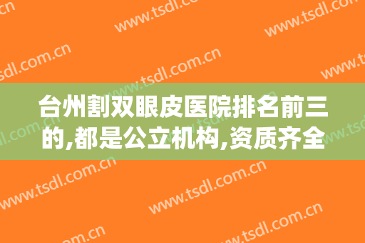 台州割双眼皮医院排名前三的,都是公立机构,资质齐全,没问题更高(台州割双眼皮哪家医院比较好)