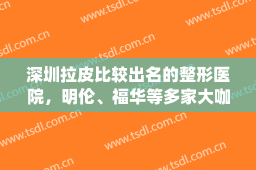 深圳拉皮比较出名的整形医院，明伦、福华等多家大咖医院供您选择！(深圳美莱整形美容医院是三甲医院吗)
