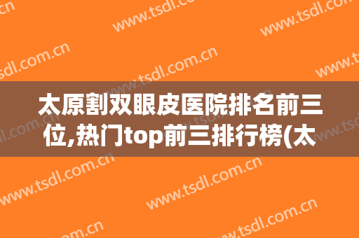 太原割双眼皮医院排名前三位,热门top前三排行榜(太原眼科医院做双眼皮怎么样)