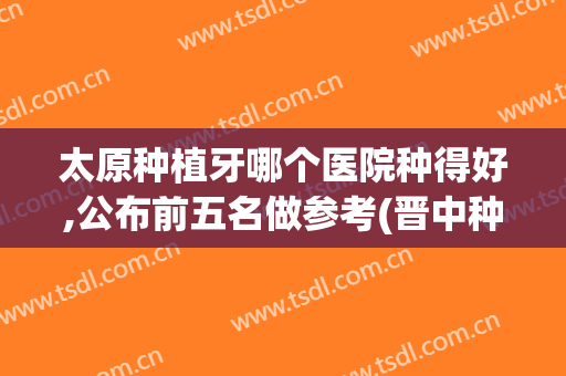 太原种植牙哪个医院种得好,公布前五名做参考(晋中种植牙哪个医院好)