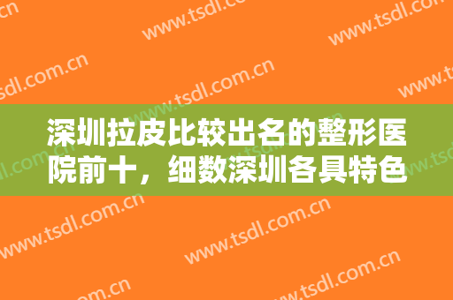 深圳拉皮比较出名的整形医院前十，细数深圳各具特色的拉皮整形医院，附价格表！