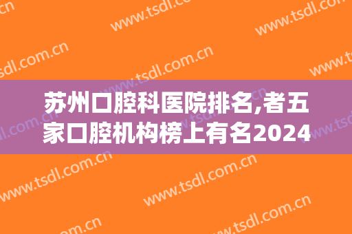 苏州口腔科医院排名,者五家口腔机构榜上有名2024(苏州公立口腔医院排名)