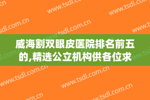 威海割双眼皮医院排名前五的,精选公立机构供各位求美者参考(威海割双眼皮医院哪家好)
