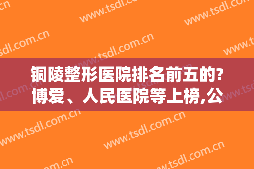 铜陵整形医院排名前五的?博爱、人民医院等上榜,公立私立均有(铜陵整形哪家好)