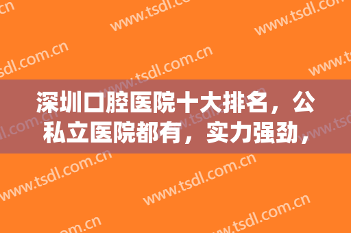 深圳口腔医院十大排名，公私立医院都有，实力强劲，选择多多！(深圳市口腔医院哪一家医院最好)