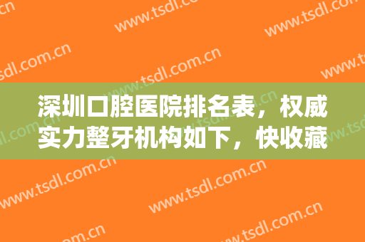 深圳口腔医院排名表，权威实力整牙机构如下，快收藏！(深圳十大最佳口腔医院)