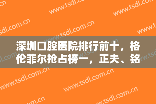 深圳口腔医院排行前十，格伦菲尔抢占榜一，正夫、铭德等口碑医院也依次上榜！