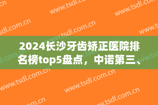 2024长沙牙齿矫正医院排名榜top5盘点，中诺第三、好大夫口腔锁定榜首！(长沙哪家医院牙齿矫正技术最好)