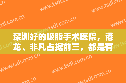 深圳好的吸脂手术医院，港龙、非凡占据前三，都是有实力有口碑的好医院！