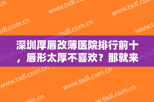 深圳厚唇改薄医院排行前十，唇形太厚不喜欢？那就来了解下这些医院吧！