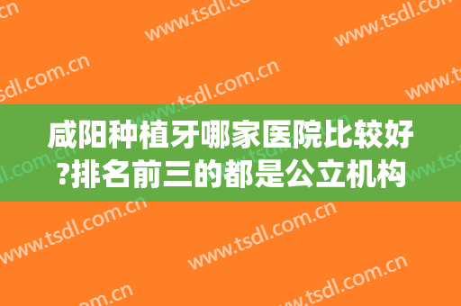 咸阳种植牙哪家医院比较好?排名前三的都是公立机构(陕西种牙的医院排名)