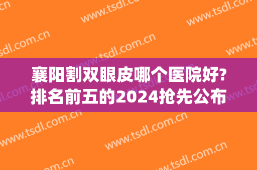 襄阳割双眼皮哪个医院好?排名前五的2024抢先公布(襄阳双眼皮开眼角哪里好)
