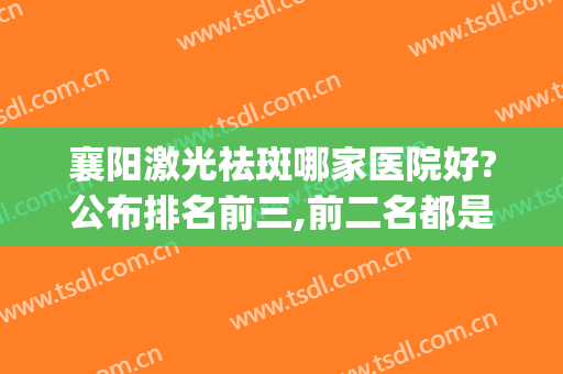 襄阳激光祛斑哪家医院好?公布排名前三,前二名都是公立机构(襄阳哪个医院激光祛斑好)