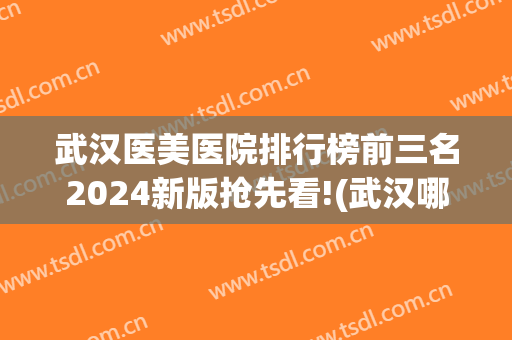 武汉医美医院排行榜前三名2024新版抢先看!(武汉哪些医美医院比较出名)