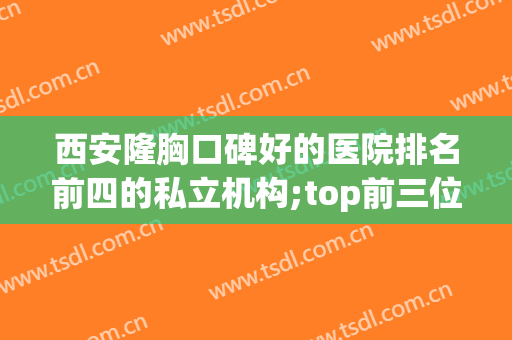 西安隆胸口碑好的医院排名前四的私立机构;top前三位公布出炉(西安哪家医院做隆胸好)