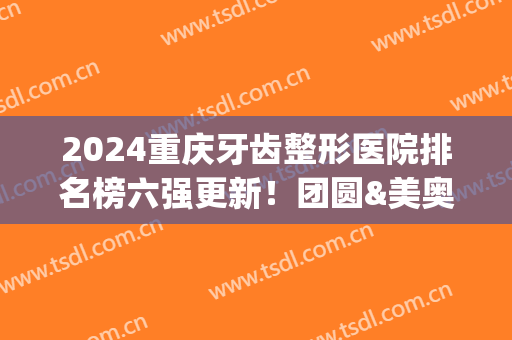 2024重庆牙齿整形医院排名榜六强更新！团圆&美奥整牙点评_附价目表一览(重庆最好的整牙医院)