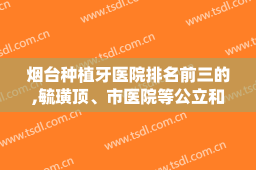 烟台种植牙医院排名前三的,毓璜顶、市医院等公立和私立都有哦(烟台种植牙最好的医院)