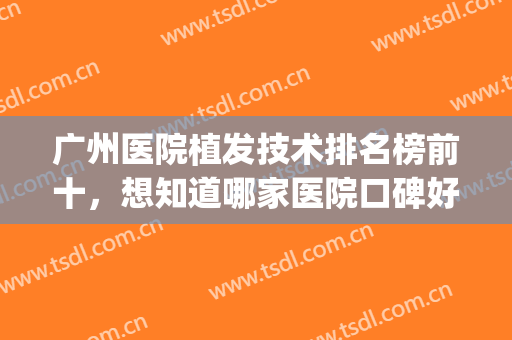 广州医院植发技术排名榜前十，想知道哪家医院口碑好看它就够了！(广州植发实力强的医院)