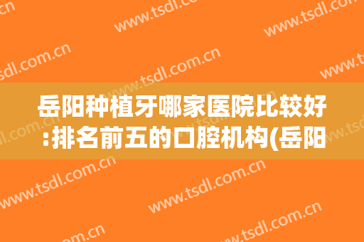 岳阳种植牙哪家医院比较好:排名前五的口腔机构(岳阳市口腔医院种植牙)