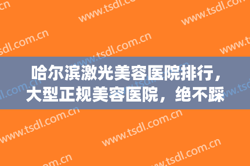 哈尔滨激光美容医院排行，大型正规美容医院，绝不踩坑！(哈尔滨正规医疗美容医院)