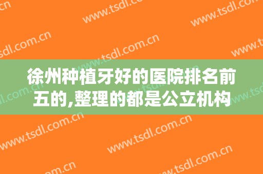 徐州种植牙好的医院排名前五的,整理的都是公立机构开设的口腔科(徐州种植牙哪家医院比较好)