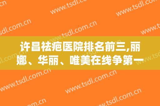 许昌祛疤医院排名前三,丽娜、华丽、唯美在线争第一(许昌丽娜整形医院)