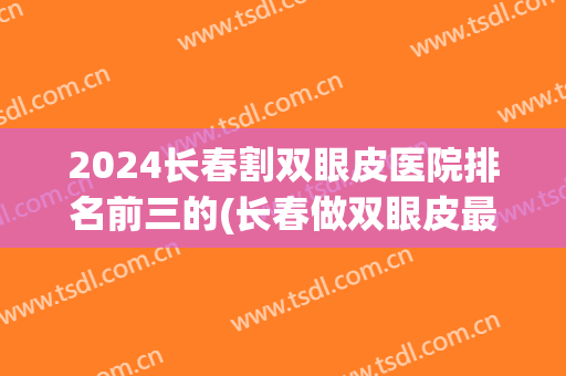 2024长春割双眼皮医院排名前三的(长春做双眼皮最好的整形医院)