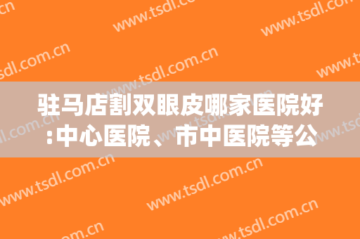 驻马店割双眼皮哪家医院好:中心医院、市中医院等公立机构上了前三(驻马店割双眼皮哪家美容院好)