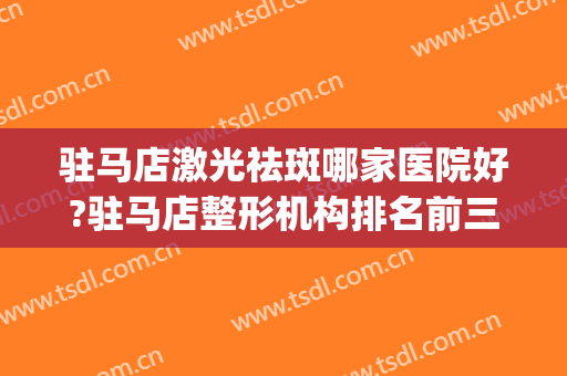 驻马店激光祛斑哪家医院好?驻马店整形机构排名前三名的(驻马店有名的祛斑店在哪里)