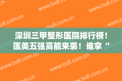 深圳三甲整形医院排行榜！医美五强高能来袭！谁拿“榜一”赢面大(深圳最好的三甲整形医院)