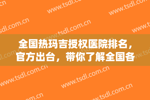 全国热玛吉授权医院排名，官方出台，带你了解全国各地知名机构！(全国热玛吉认证医院)