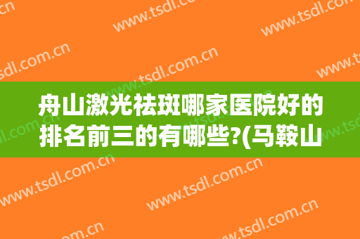 舟山激光祛斑哪家医院好的排名前三的有哪些?(马鞍山激光祛斑哪家医院好)