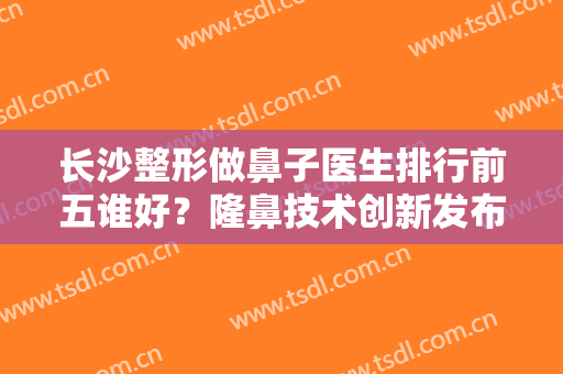 长沙整形做鼻子医生排行前五谁好？隆鼻技术创新发布！价格收费一览！