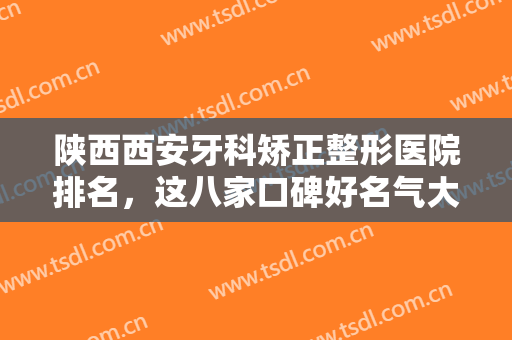 陕西西安牙科矫正整形医院排名，这八家口碑好名气大，爱牙人士必看！