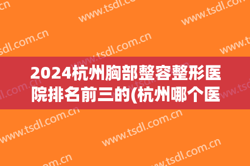 2024杭州胸部整容整形医院排名前三的(杭州哪个医院做胸部整形好)