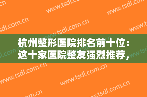 杭州整形医院排名前十位：这十家医院整友强烈推荐，效果服务满意度拉满！